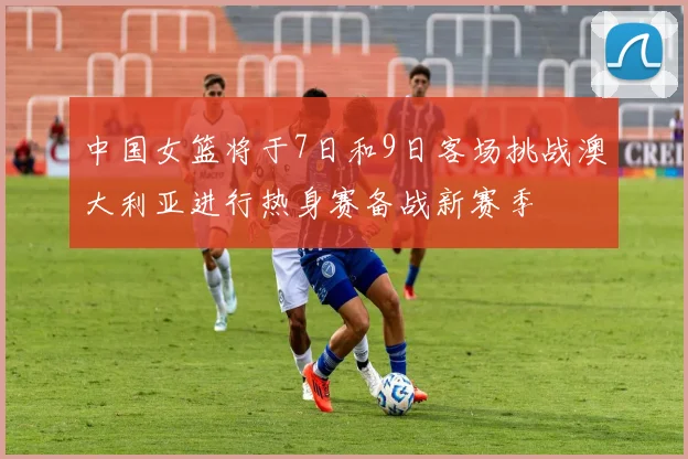 中国女篮将于7日和9日客场挑战澳大利亚进行热身赛备战新赛季