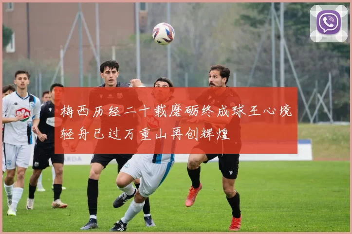 梅西历经二十载磨砺终成球王心境轻舟已过万重山再创辉煌