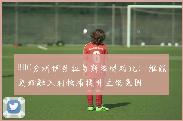 BBC分析伊劳拉与斯洛特对比：谁能更好融入利物浦提升主场氛围