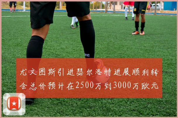 尤文图斯引进瑟尔洛特进展顺利转会总价预计在2500万到3000万欧元之间