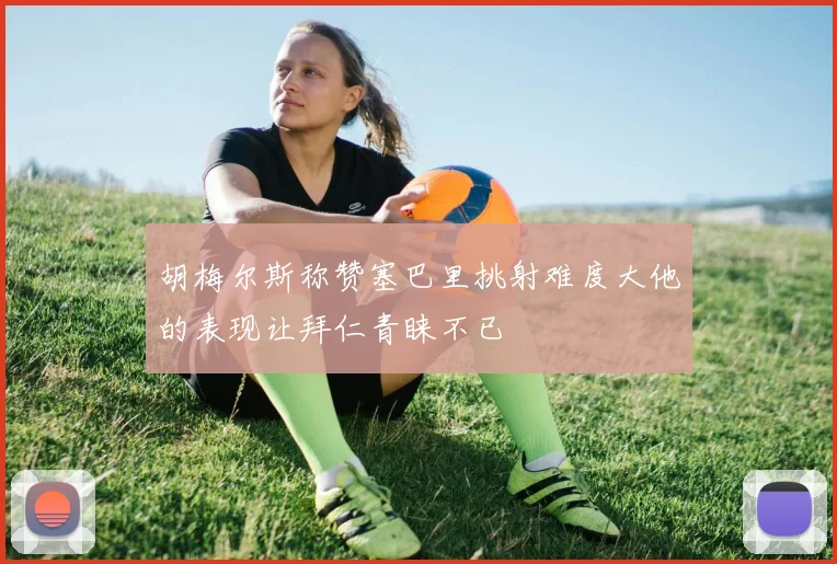 胡梅尔斯称赞塞巴里挑射难度大他的表现让拜仁青睐不已