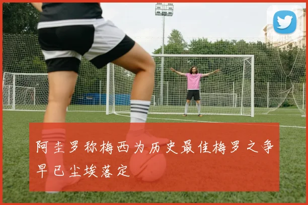 阿圭罗称梅西为历史最佳梅罗之争早已尘埃落定