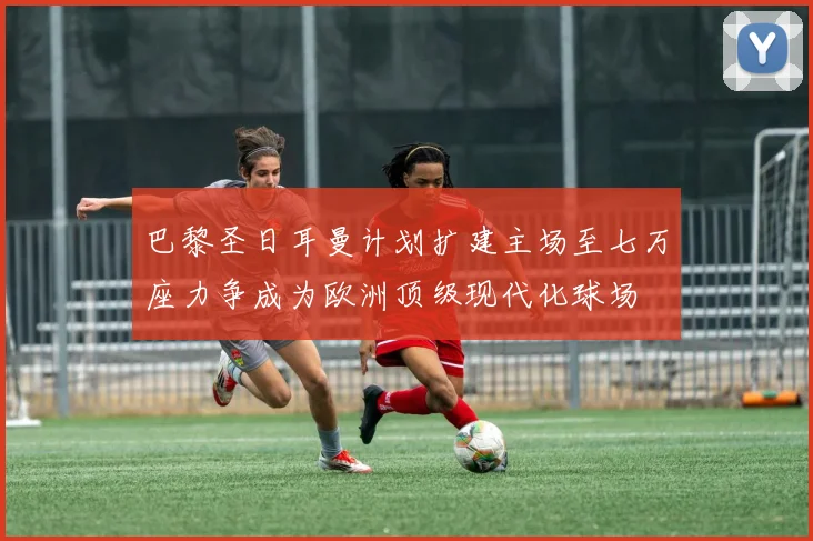 巴黎圣日耳曼计划扩建主场至七万座力争成为欧洲顶级现代化球场