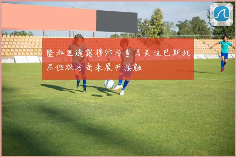 隆加里透露穆帅与皇马关注巴斯托尼但双方尚未展开接触