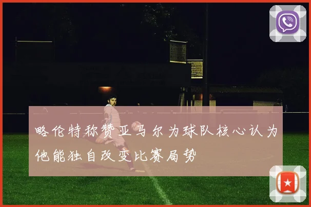 略伦特称赞亚马尔为球队核心认为他能独自改变比赛局势
