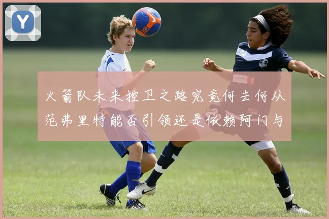 火箭队未来控卫之路究竟何去何从范弗里特能否引领还是依赖阿门与谢泼德