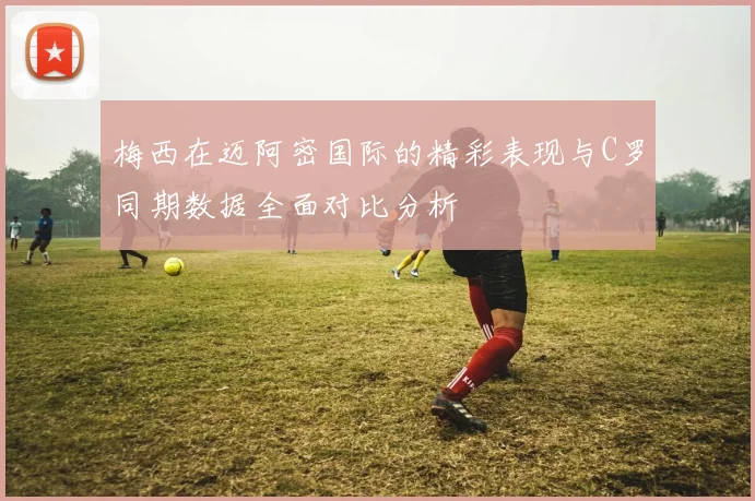 梅西在迈阿密国际的精彩表现与C罗同期数据全面对比分析