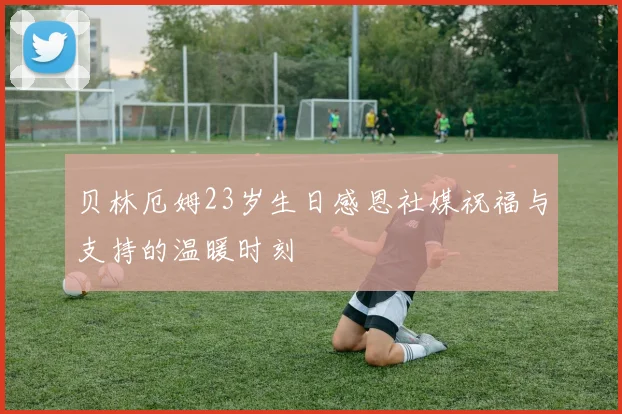贝林厄姆23岁生日感恩社媒祝福与支持的温暖时刻