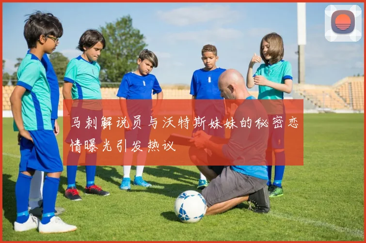 马刺解说员与沃特斯妹妹的秘密恋情曝光引发热议