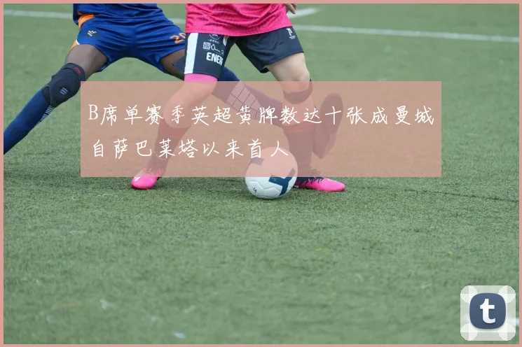 B席单赛季英超黄牌数达十张成曼城自萨巴莱塔以来首人
